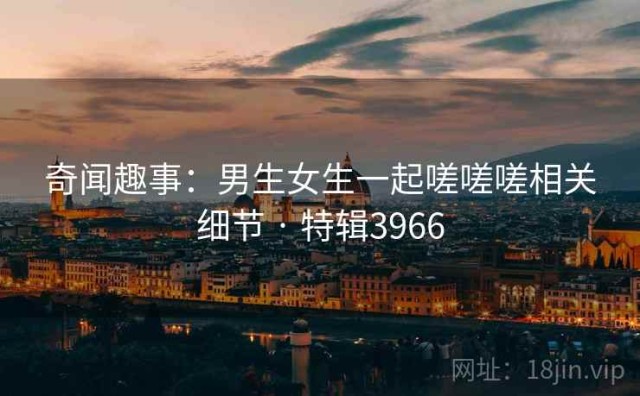 奇闻趣事：男生女生一起嗟嗟嗟相关细节 · 特辑3966