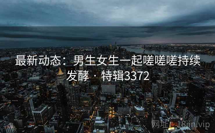 最新动态：男生女生一起嗟嗟嗟持续发酵 · 特辑3372