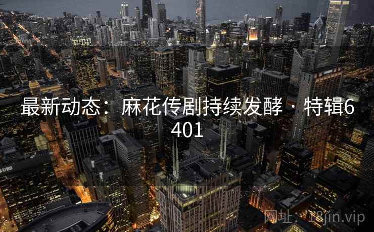 最新动态：麻花传剧持续发酵 · 特辑6401