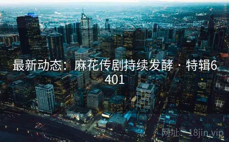 最新动态：麻花传剧持续发酵 · 特辑6401