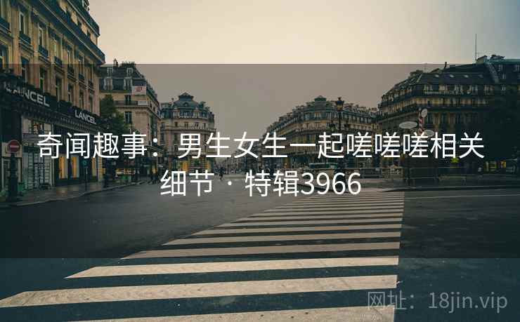 奇闻趣事：男生女生一起嗟嗟嗟相关细节 · 特辑3966