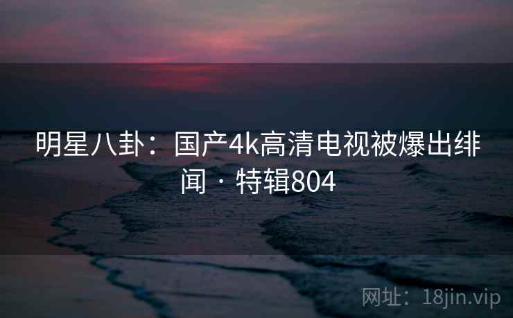 明星八卦:国产4k高清电视被爆出绯闻 · 特辑804 明星八卦:国产4k高清电视被爆出绯闻 · 特辑804