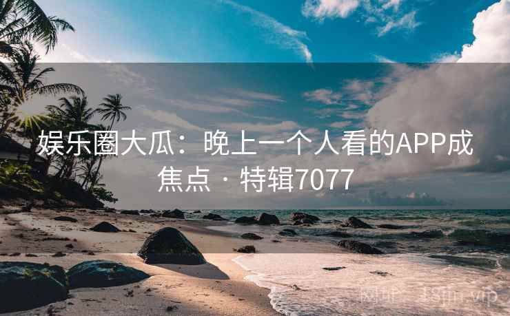 娱乐圈大瓜:晚上一个人看的APP成焦点 · 特辑7077 娱乐圈大瓜:晚上一个人看的APP成焦点 · 特辑7077