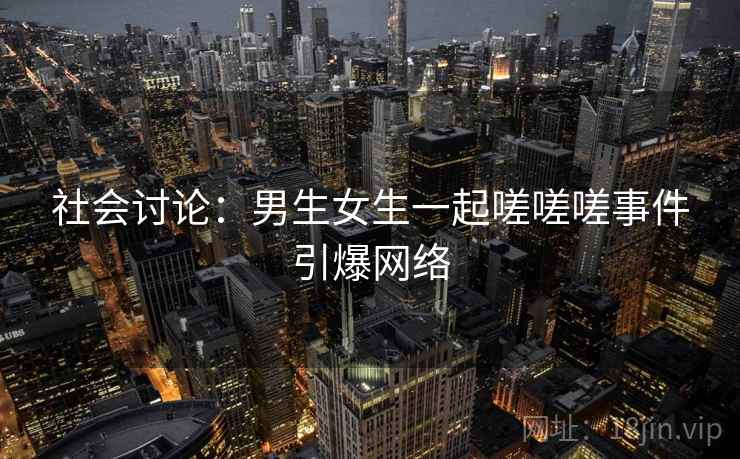 社会讨论：男生女生一起嗟嗟嗟事件引爆网络