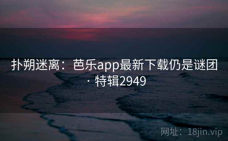 扑朔迷离:芭乐app最新下载仍是谜团 · 特辑2949 扑朔迷离:芭乐app最新下载仍是谜团 · 特辑2949