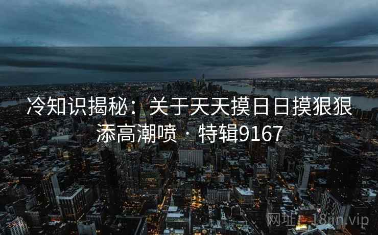 冷知识揭秘：关于天天摸日日摸狠狠添高潮喷 · 特辑9167
