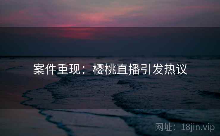 案件重现:樱桃直播引发热议 案件重现:樱桃直播引发热议