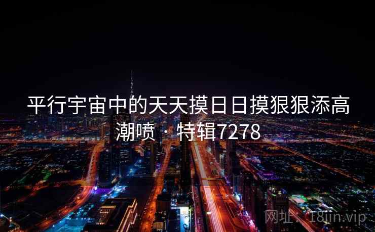 平行宇宙中的天天摸日日摸狠狠添高潮喷 · 特辑7278