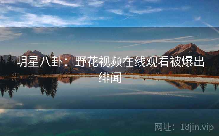 明星八卦:野花视频在线观看被爆出绯闻 明星八卦:野花视频在线观看被爆出绯闻