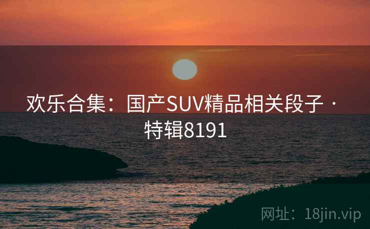 欢乐合集:国产SUV精品相关段子 · 特辑8191 欢乐合集:国产SUV精品相关段子 · 特辑8191
