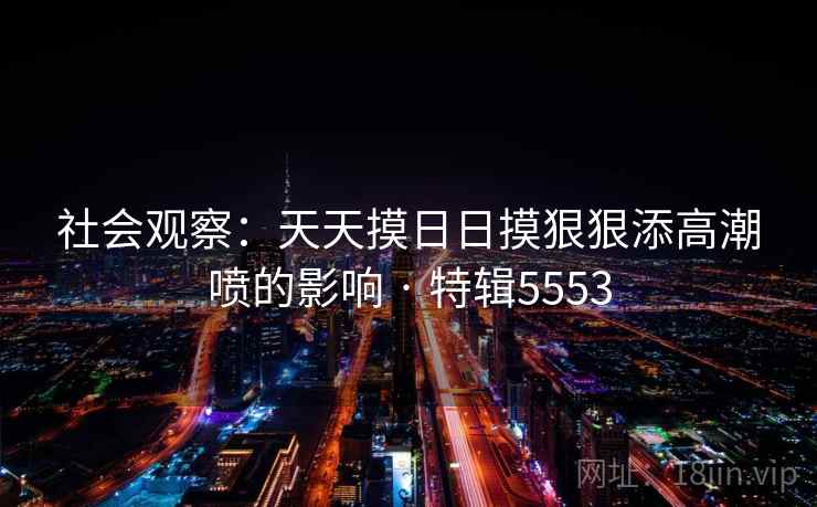 社会观察：天天摸日日摸狠狠添高潮喷的影响 · 特辑5553