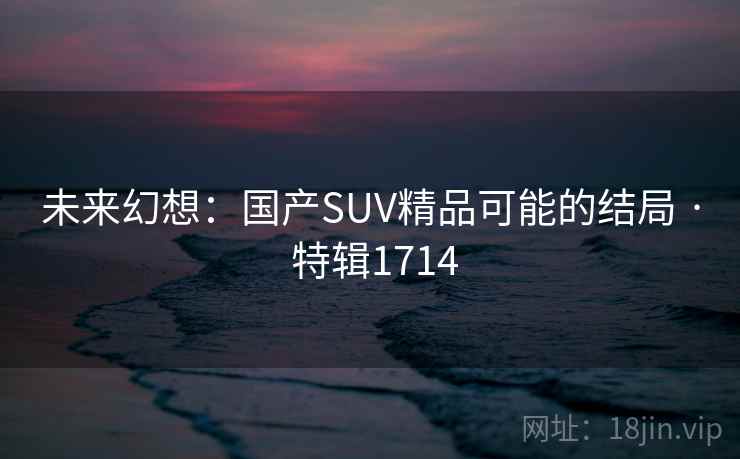 未来幻想:国产SUV精品可能的结局 · 特辑1714 未来幻想:国产SUV精品可能的结局 · 特辑1714